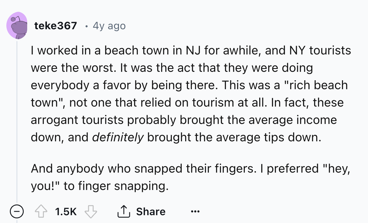 number - teke367 4y ago I worked in a beach town in Nj for awhile, and Ny tourists were the worst. It was the act that they were doing everybody a favor by being there. This was a "rich beach town", not one that relied on tourism at all. In fact, these ar